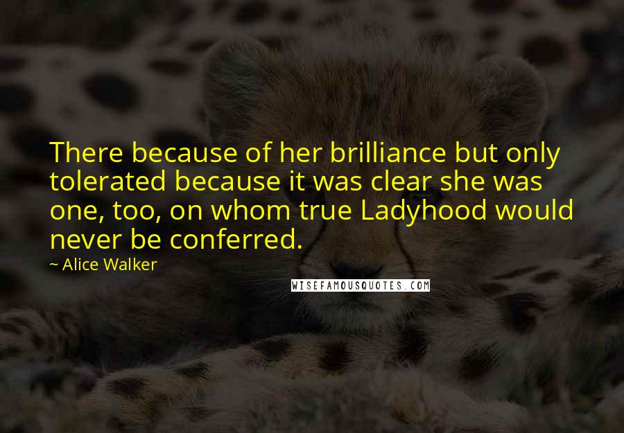 Alice Walker Quotes: There because of her brilliance but only tolerated because it was clear she was one, too, on whom true Ladyhood would never be conferred.