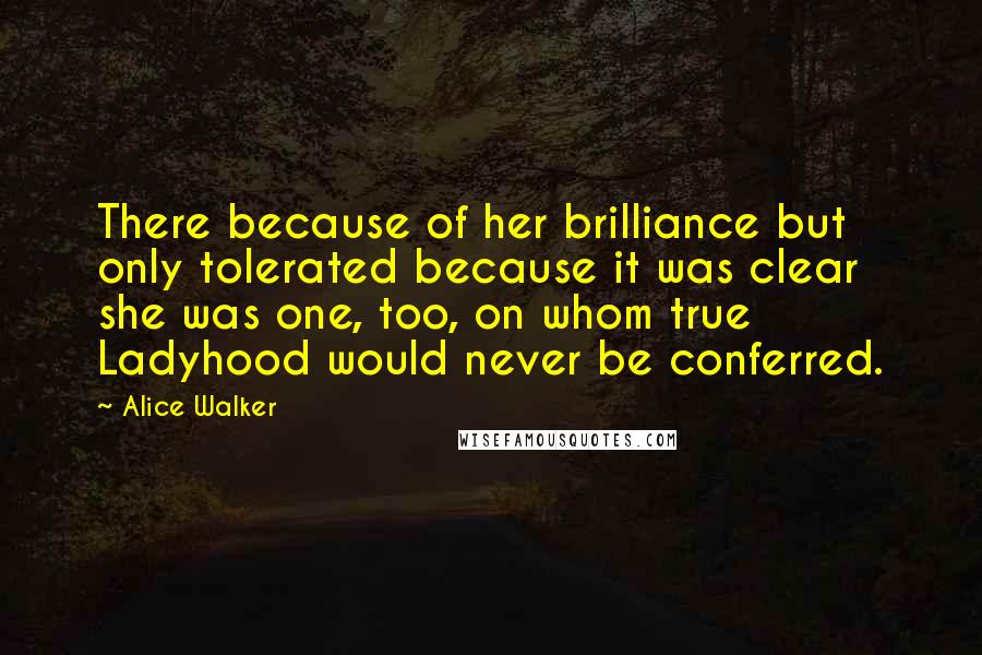 Alice Walker Quotes: There because of her brilliance but only tolerated because it was clear she was one, too, on whom true Ladyhood would never be conferred.