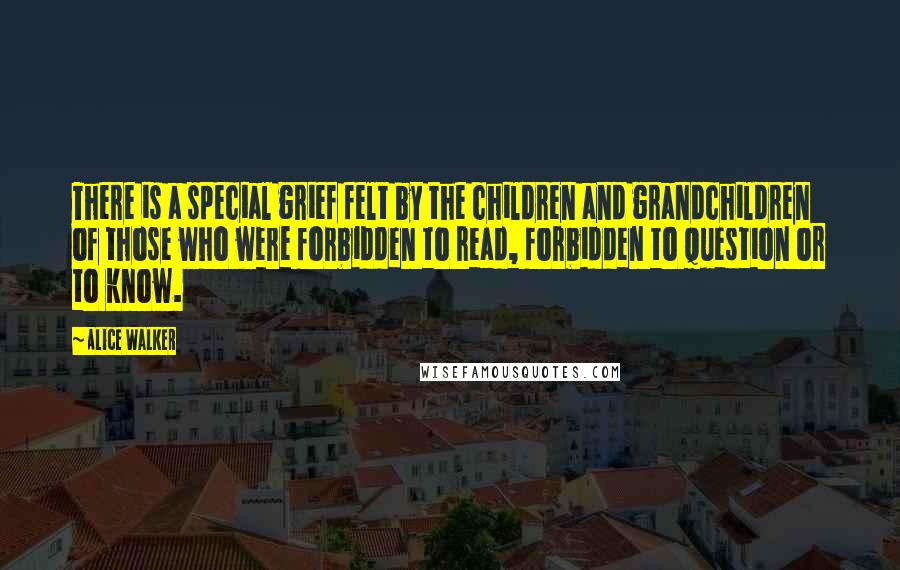 Alice Walker Quotes: There is a special grief felt by the children and grandchildren of those who were forbidden to read, forbidden to question or to know.