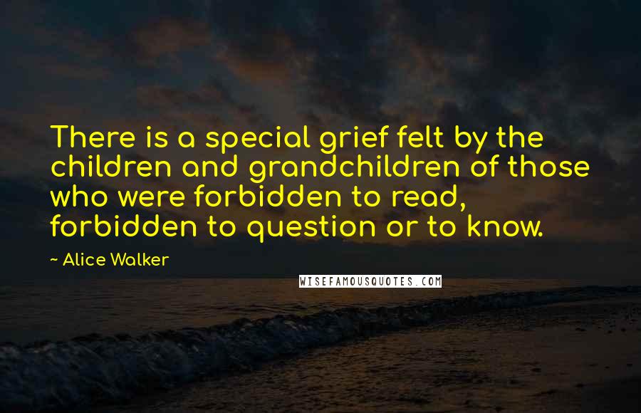 Alice Walker Quotes: There is a special grief felt by the children and grandchildren of those who were forbidden to read, forbidden to question or to know.