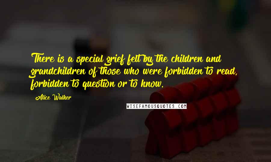 Alice Walker Quotes: There is a special grief felt by the children and grandchildren of those who were forbidden to read, forbidden to question or to know.