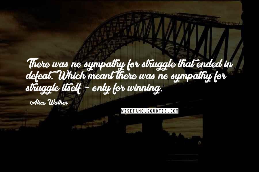 Alice Walker Quotes: There was no sympathy for struggle that ended in defeat. Which meant there was no sympathy for struggle itself - only for winning.