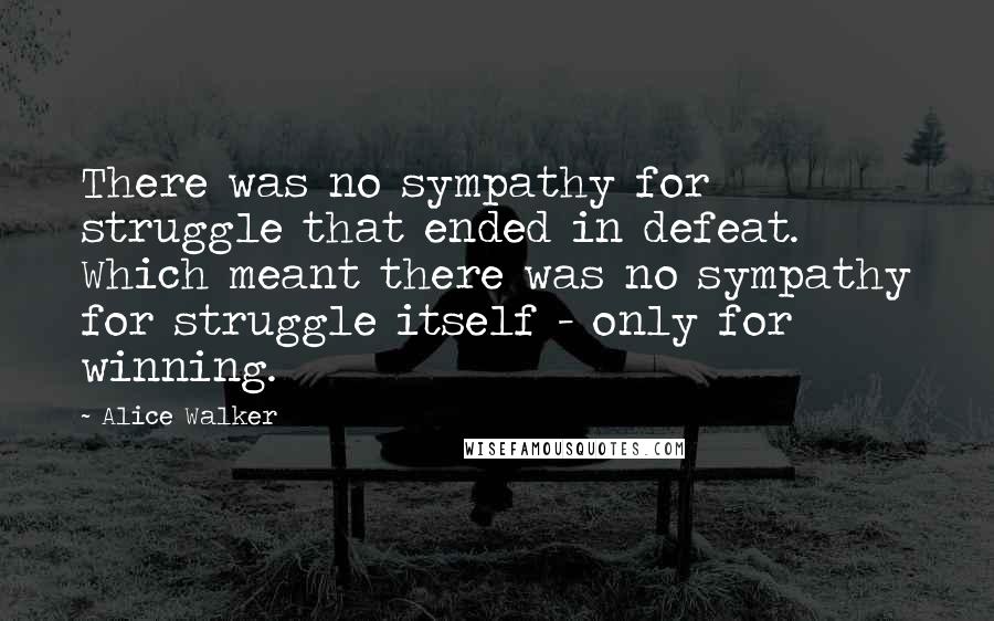 Alice Walker Quotes: There was no sympathy for struggle that ended in defeat. Which meant there was no sympathy for struggle itself - only for winning.