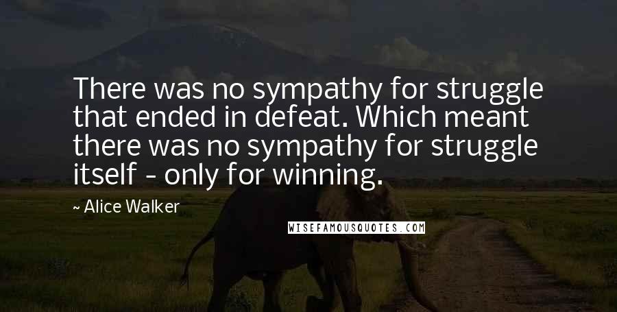 Alice Walker Quotes: There was no sympathy for struggle that ended in defeat. Which meant there was no sympathy for struggle itself - only for winning.