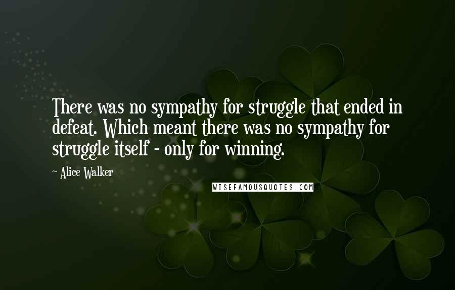 Alice Walker Quotes: There was no sympathy for struggle that ended in defeat. Which meant there was no sympathy for struggle itself - only for winning.