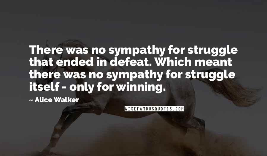 Alice Walker Quotes: There was no sympathy for struggle that ended in defeat. Which meant there was no sympathy for struggle itself - only for winning.