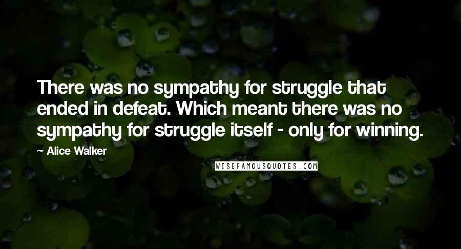 Alice Walker Quotes: There was no sympathy for struggle that ended in defeat. Which meant there was no sympathy for struggle itself - only for winning.