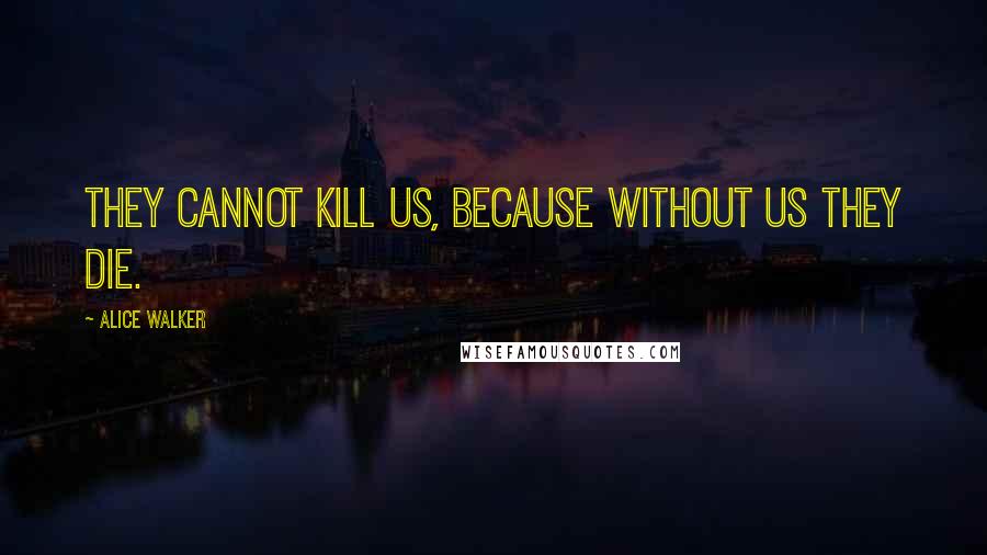 Alice Walker Quotes: THEY CANNOT KILL US, BECAUSE WITHOUT US THEY DIE.