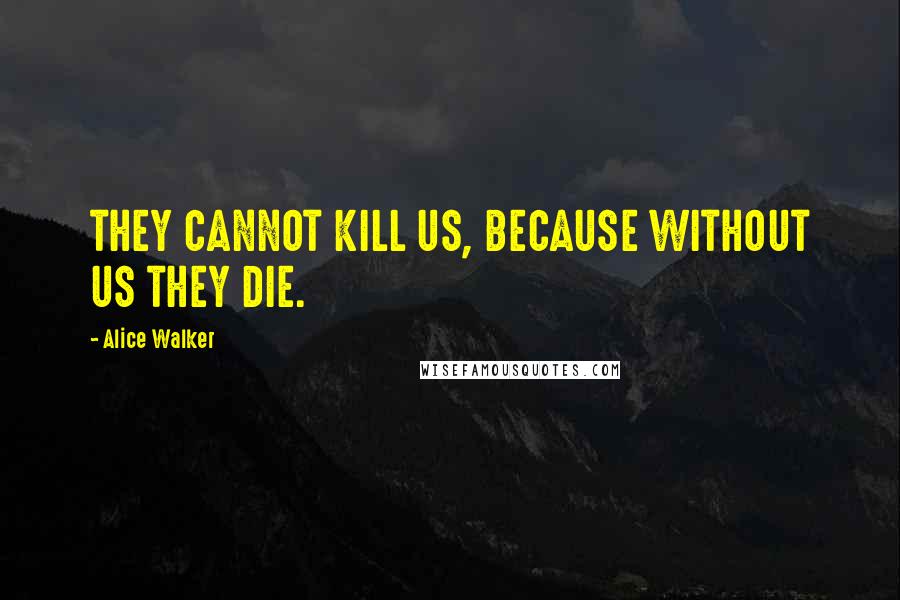 Alice Walker Quotes: THEY CANNOT KILL US, BECAUSE WITHOUT US THEY DIE.