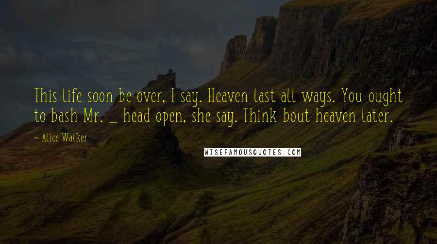 Alice Walker Quotes: This life soon be over, I say. Heaven last all ways. You ought to bash Mr. _ head open, she say. Think bout heaven later.