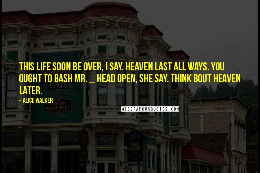 Alice Walker Quotes: This life soon be over, I say. Heaven last all ways. You ought to bash Mr. _ head open, she say. Think bout heaven later.