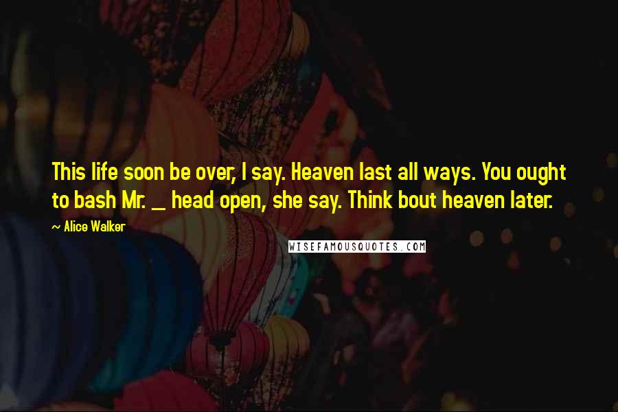 Alice Walker Quotes: This life soon be over, I say. Heaven last all ways. You ought to bash Mr. _ head open, she say. Think bout heaven later.