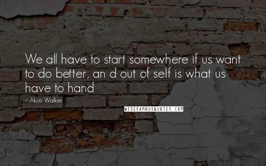 Alice Walker Quotes: We all have to start somewhere if us want to do better, an d out of self is what us have to hand