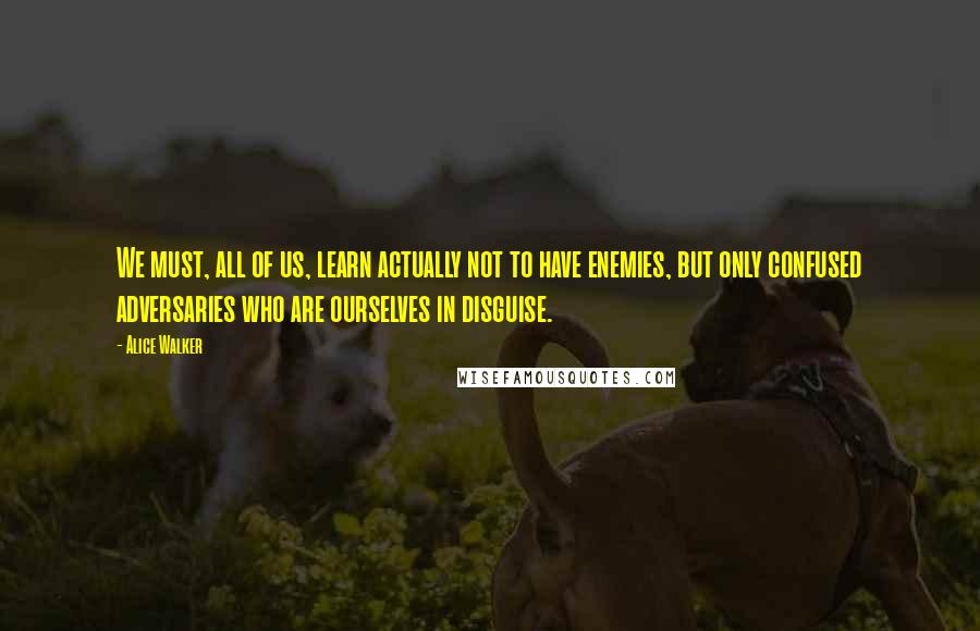 Alice Walker Quotes: We must, all of us, learn actually not to have enemies, but only confused adversaries who are ourselves in disguise.