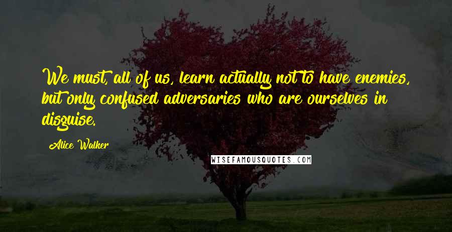 Alice Walker Quotes: We must, all of us, learn actually not to have enemies, but only confused adversaries who are ourselves in disguise.