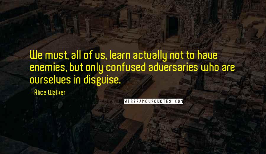 Alice Walker Quotes: We must, all of us, learn actually not to have enemies, but only confused adversaries who are ourselves in disguise.