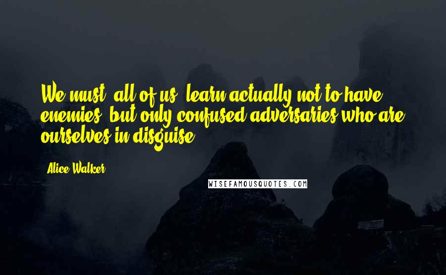 Alice Walker Quotes: We must, all of us, learn actually not to have enemies, but only confused adversaries who are ourselves in disguise.