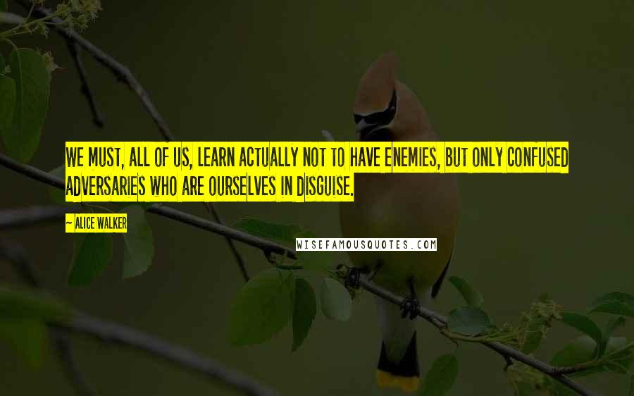 Alice Walker Quotes: We must, all of us, learn actually not to have enemies, but only confused adversaries who are ourselves in disguise.