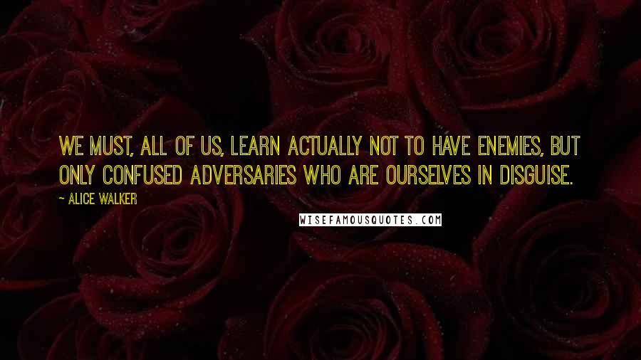 Alice Walker Quotes: We must, all of us, learn actually not to have enemies, but only confused adversaries who are ourselves in disguise.