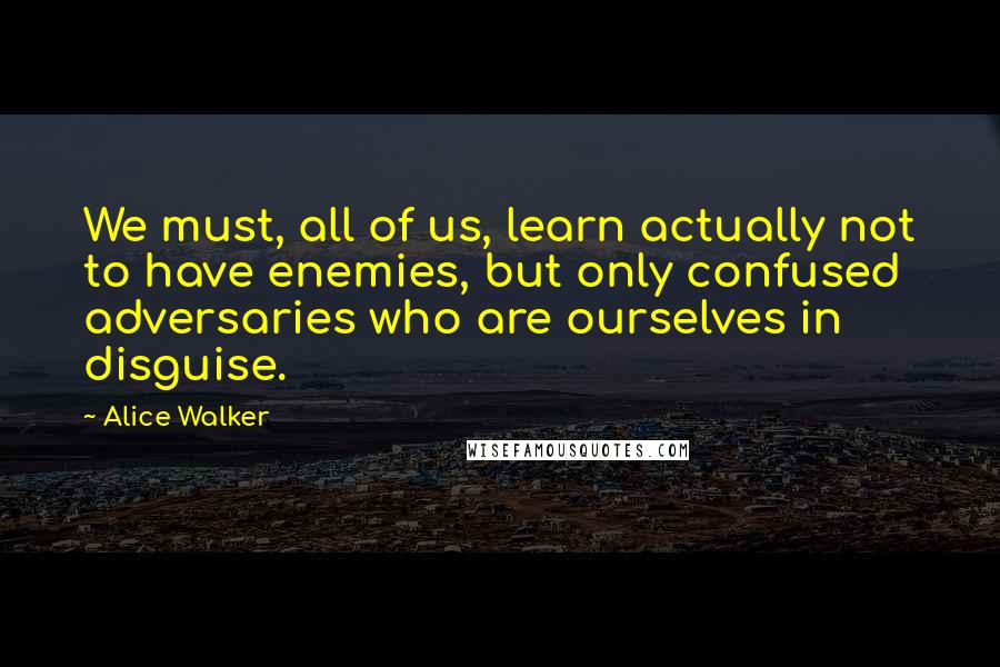 Alice Walker Quotes: We must, all of us, learn actually not to have enemies, but only confused adversaries who are ourselves in disguise.