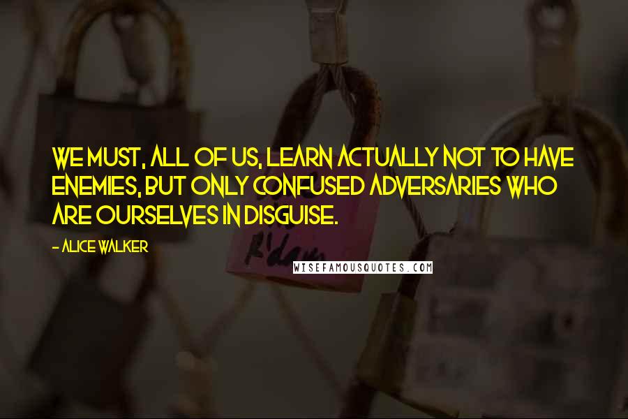 Alice Walker Quotes: We must, all of us, learn actually not to have enemies, but only confused adversaries who are ourselves in disguise.