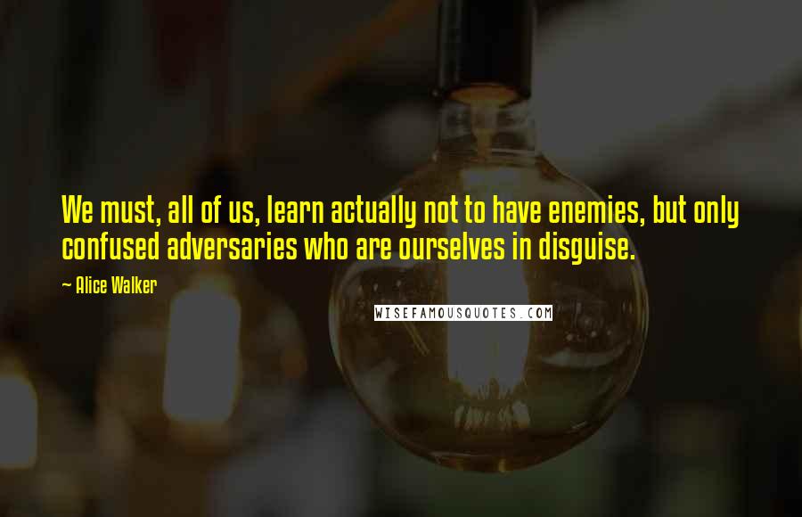 Alice Walker Quotes: We must, all of us, learn actually not to have enemies, but only confused adversaries who are ourselves in disguise.