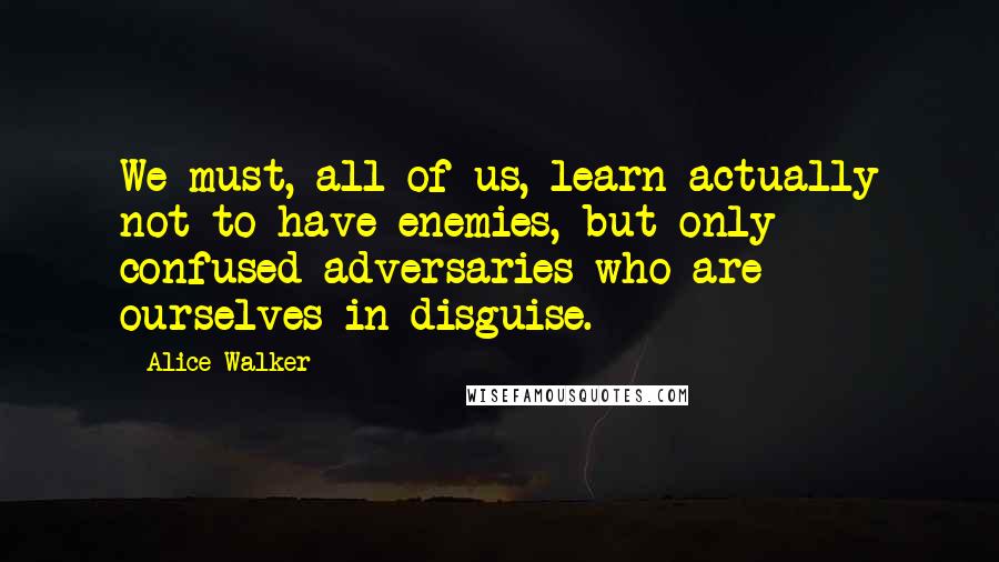 Alice Walker Quotes: We must, all of us, learn actually not to have enemies, but only confused adversaries who are ourselves in disguise.