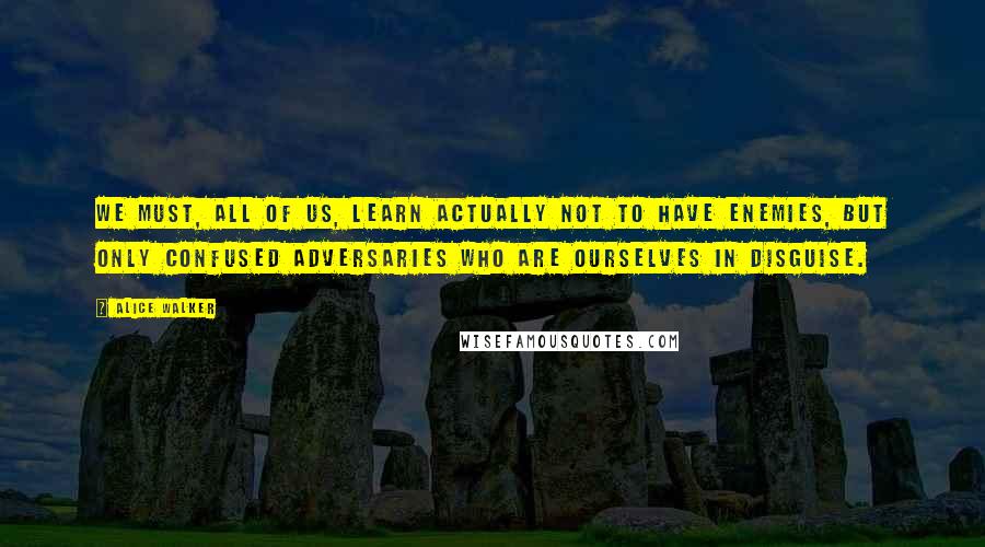 Alice Walker Quotes: We must, all of us, learn actually not to have enemies, but only confused adversaries who are ourselves in disguise.