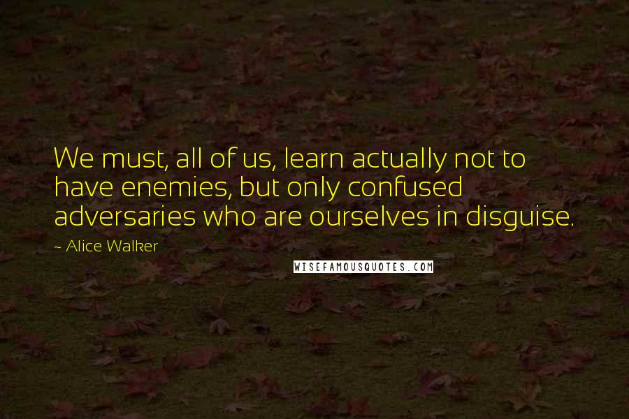 Alice Walker Quotes: We must, all of us, learn actually not to have enemies, but only confused adversaries who are ourselves in disguise.