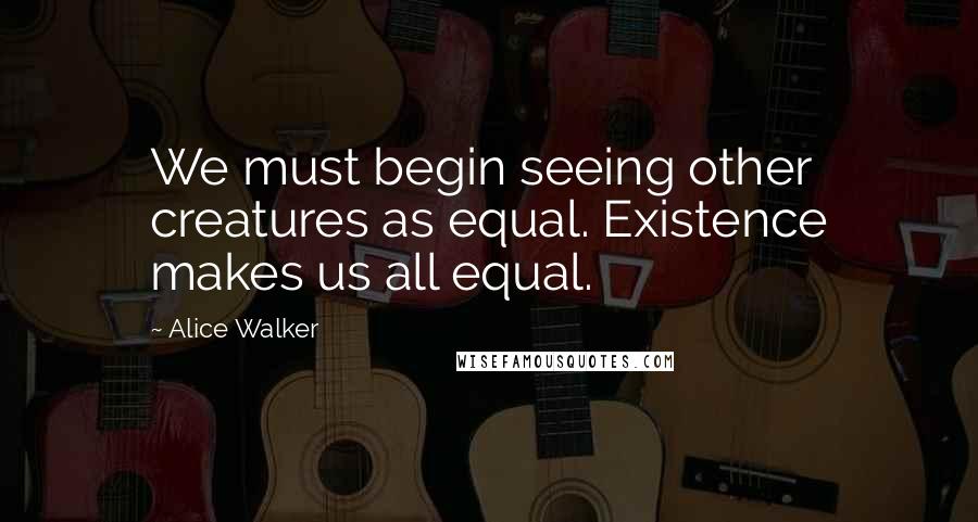 Alice Walker Quotes: We must begin seeing other creatures as equal. Existence makes us all equal.