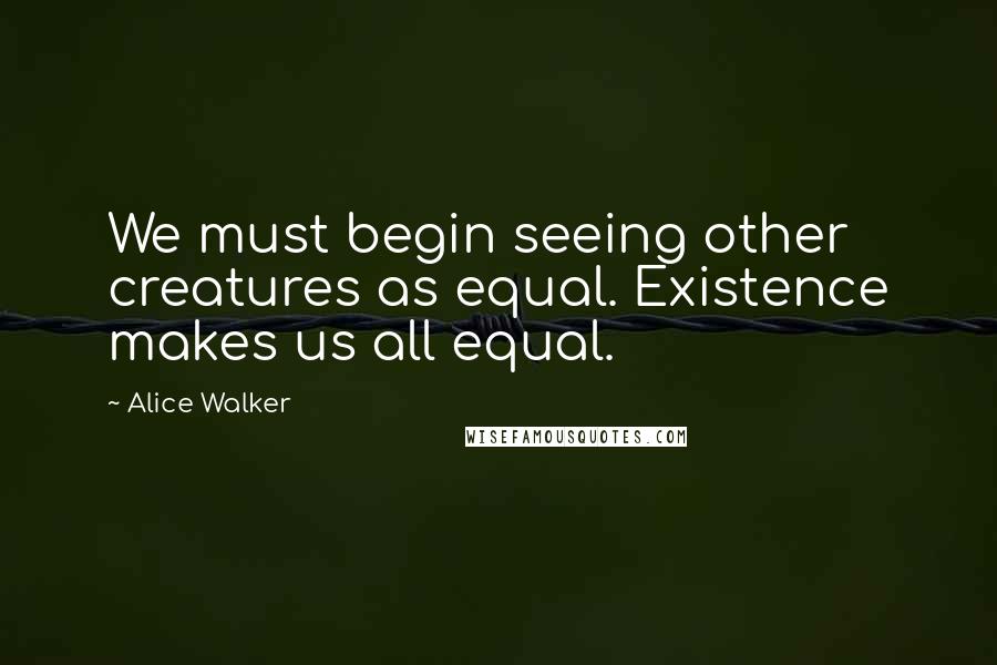 Alice Walker Quotes: We must begin seeing other creatures as equal. Existence makes us all equal.