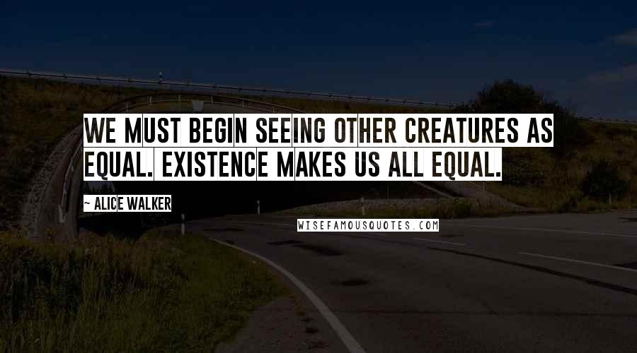 Alice Walker Quotes: We must begin seeing other creatures as equal. Existence makes us all equal.
