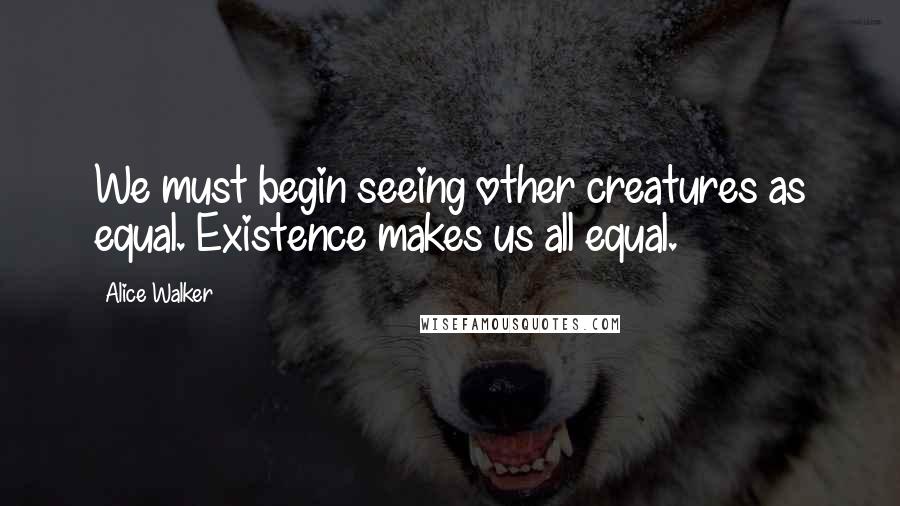 Alice Walker Quotes: We must begin seeing other creatures as equal. Existence makes us all equal.