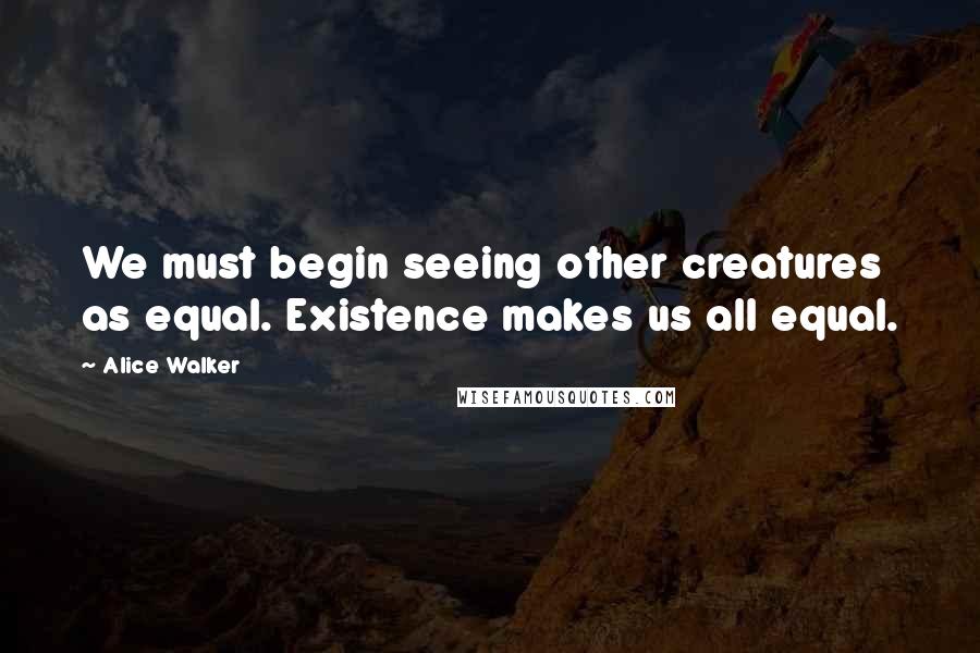 Alice Walker Quotes: We must begin seeing other creatures as equal. Existence makes us all equal.