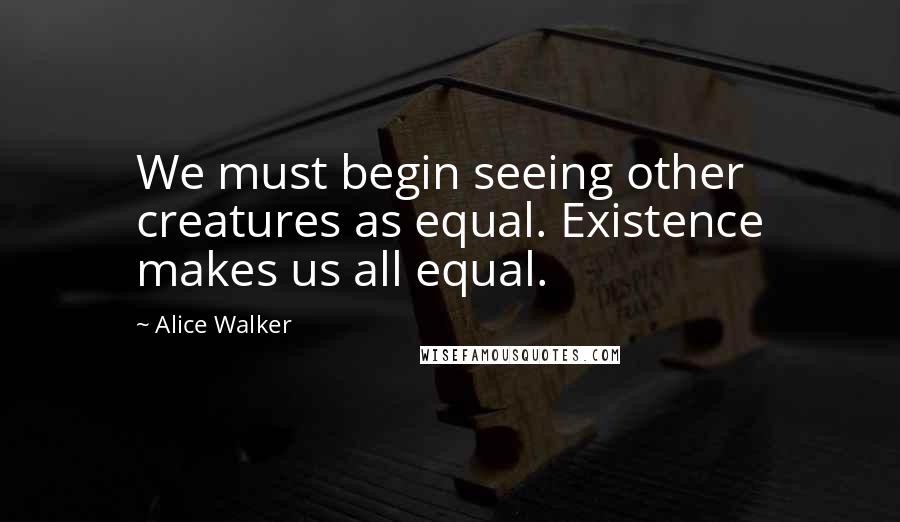 Alice Walker Quotes: We must begin seeing other creatures as equal. Existence makes us all equal.