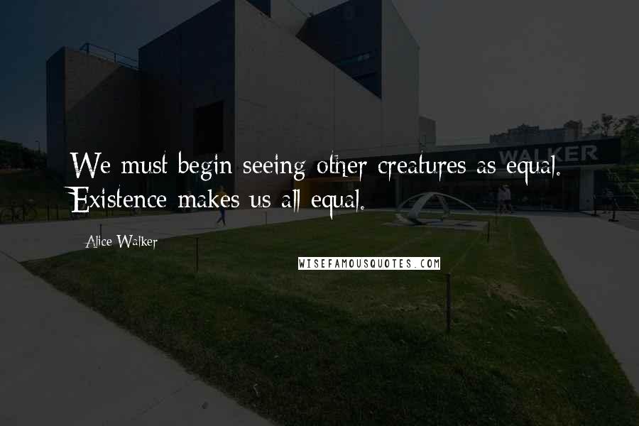 Alice Walker Quotes: We must begin seeing other creatures as equal. Existence makes us all equal.