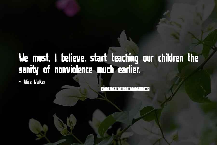 Alice Walker Quotes: We must, I believe, start teaching our children the sanity of nonviolence much earlier.