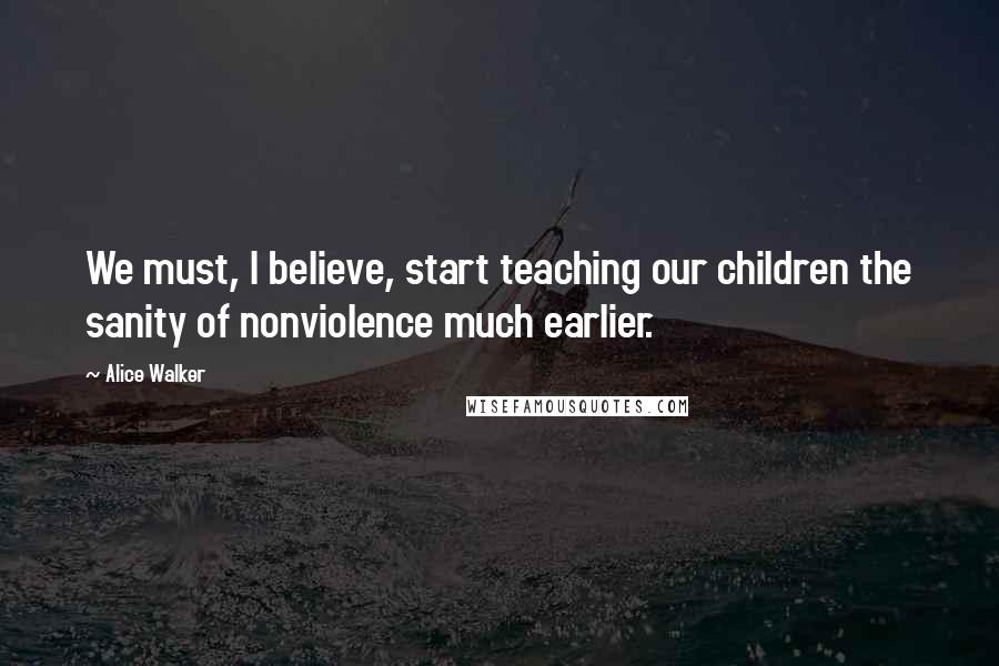 Alice Walker Quotes: We must, I believe, start teaching our children the sanity of nonviolence much earlier.