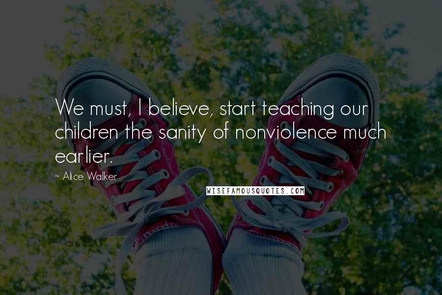 Alice Walker Quotes: We must, I believe, start teaching our children the sanity of nonviolence much earlier.