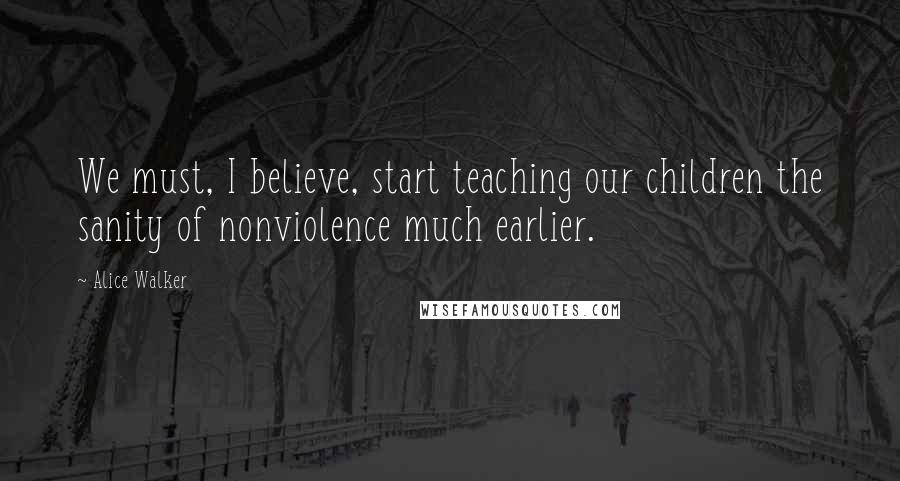 Alice Walker Quotes: We must, I believe, start teaching our children the sanity of nonviolence much earlier.