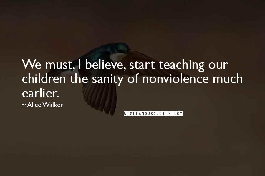 Alice Walker Quotes: We must, I believe, start teaching our children the sanity of nonviolence much earlier.