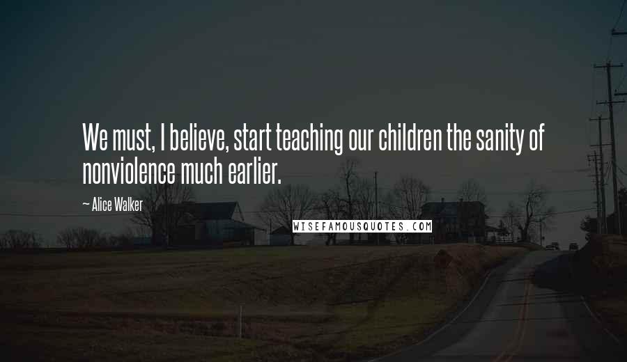 Alice Walker Quotes: We must, I believe, start teaching our children the sanity of nonviolence much earlier.