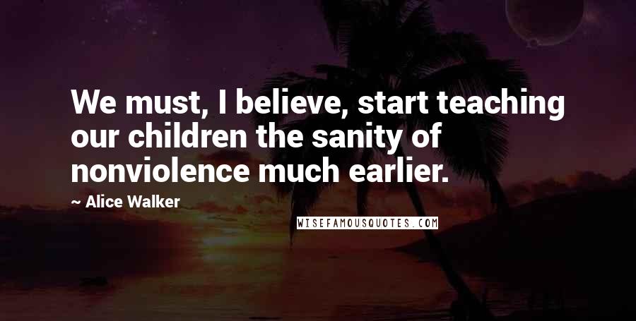Alice Walker Quotes: We must, I believe, start teaching our children the sanity of nonviolence much earlier.