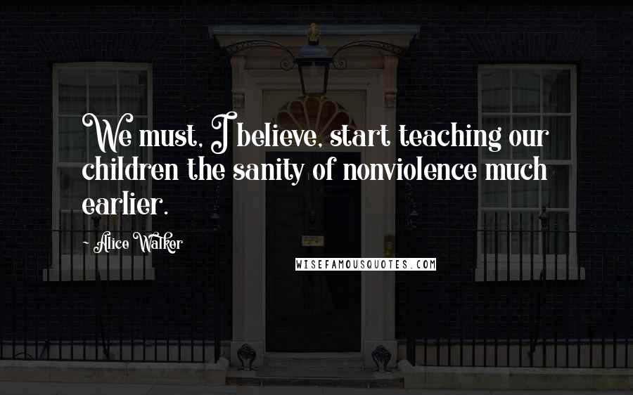 Alice Walker Quotes: We must, I believe, start teaching our children the sanity of nonviolence much earlier.