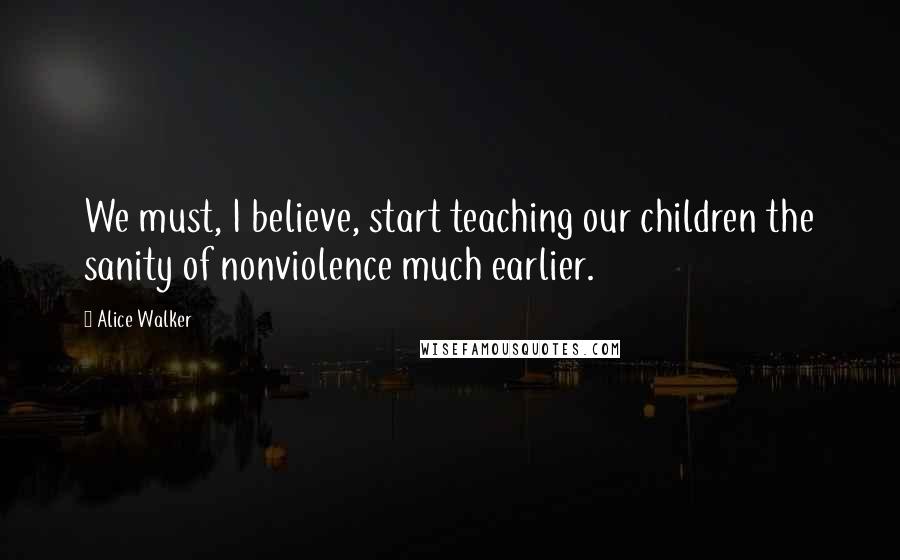 Alice Walker Quotes: We must, I believe, start teaching our children the sanity of nonviolence much earlier.