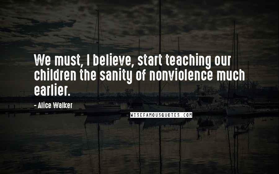 Alice Walker Quotes: We must, I believe, start teaching our children the sanity of nonviolence much earlier.