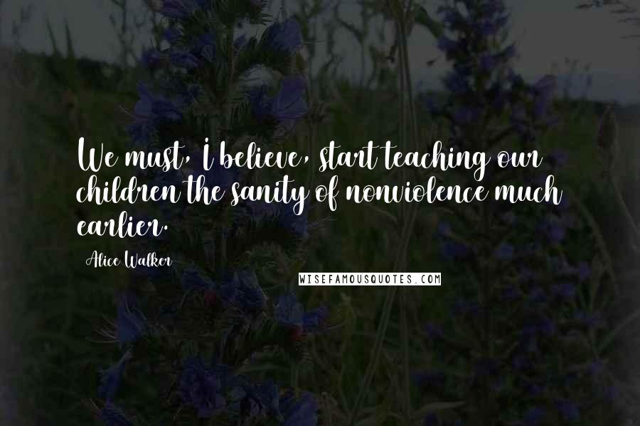 Alice Walker Quotes: We must, I believe, start teaching our children the sanity of nonviolence much earlier.