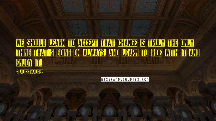 Alice Walker Quotes: We should learn to accept that change is truly the only thing that's going on always, and learn to ride with it and enjoy it.