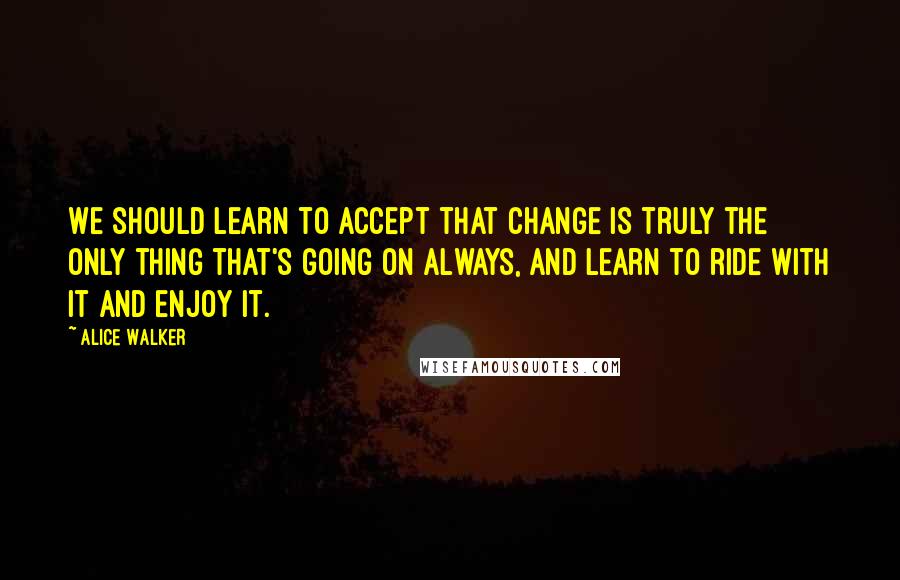 Alice Walker Quotes: We should learn to accept that change is truly the only thing that's going on always, and learn to ride with it and enjoy it.