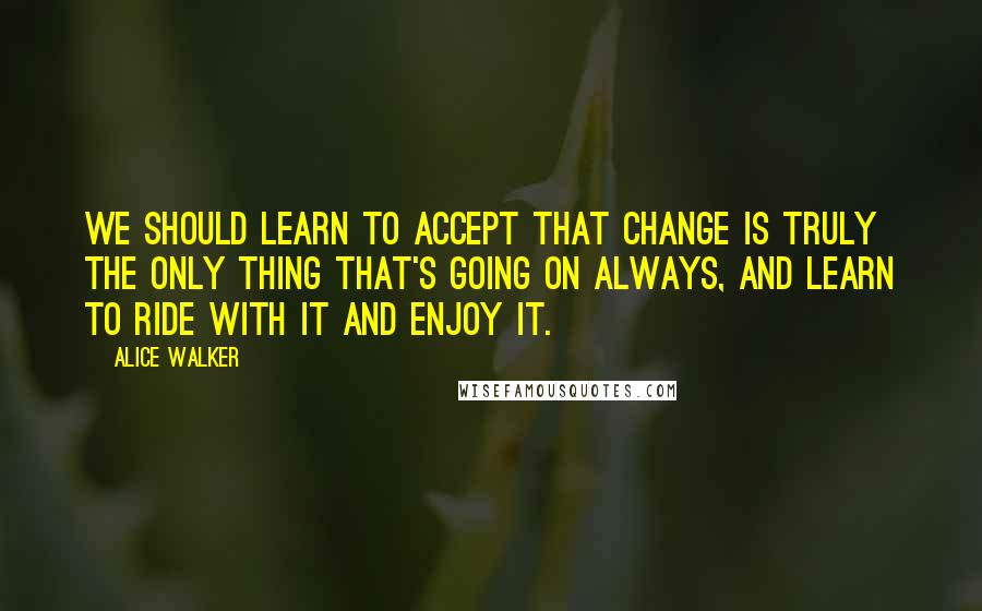 Alice Walker Quotes: We should learn to accept that change is truly the only thing that's going on always, and learn to ride with it and enjoy it.